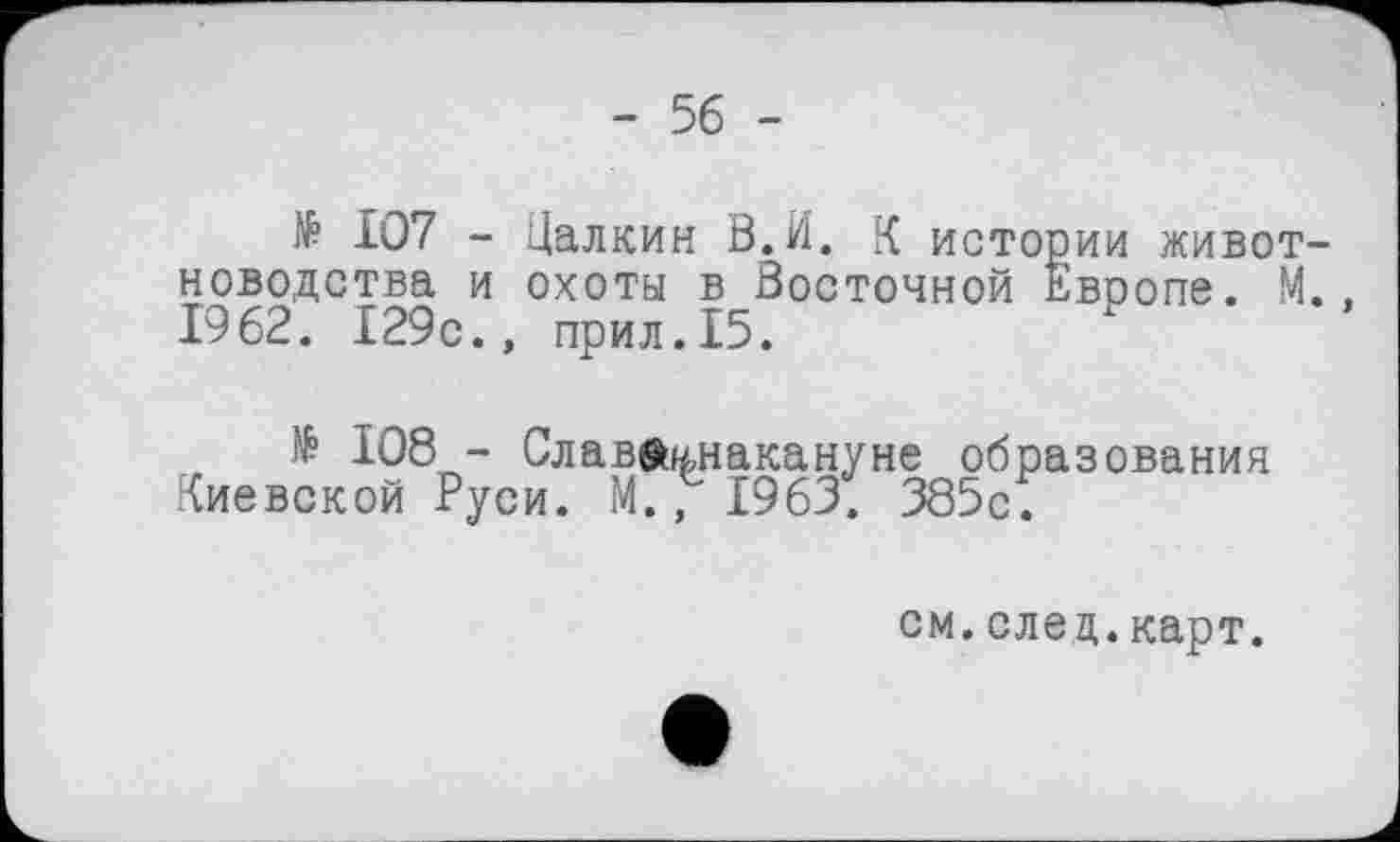 ﻿- 56 -
№ 107 - Цалкин В.И. К истории животноводства и охоты в Восточной Европе. М., 1962. 129с., прил.15.
№ 108 - Слав®«,накануне образования Киевской Руси. М.’1963. 385с.
см.след.карт.